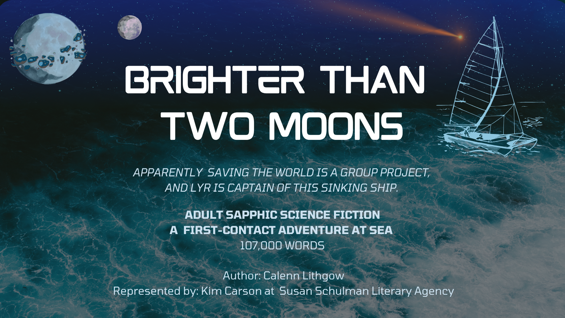 Cover page for the pitch deck; a ship sailing a tumultuous ocean against a night-blue starry sky that features two moons and a comet chasing the sailboat. One moon is ringed by debris left over from an asteroid strike. Text reads: BRIGHTER THAN TWO MOONS Apparently saving the world is a group project, and Lyr is captain of this sinking ship. Adult sapphic science fiction; a first-contact adventure at sea. 107,000 words. Authored by Calenn Lithgow, represented by Kim Carson at Susan Schulman Literary Agency.
