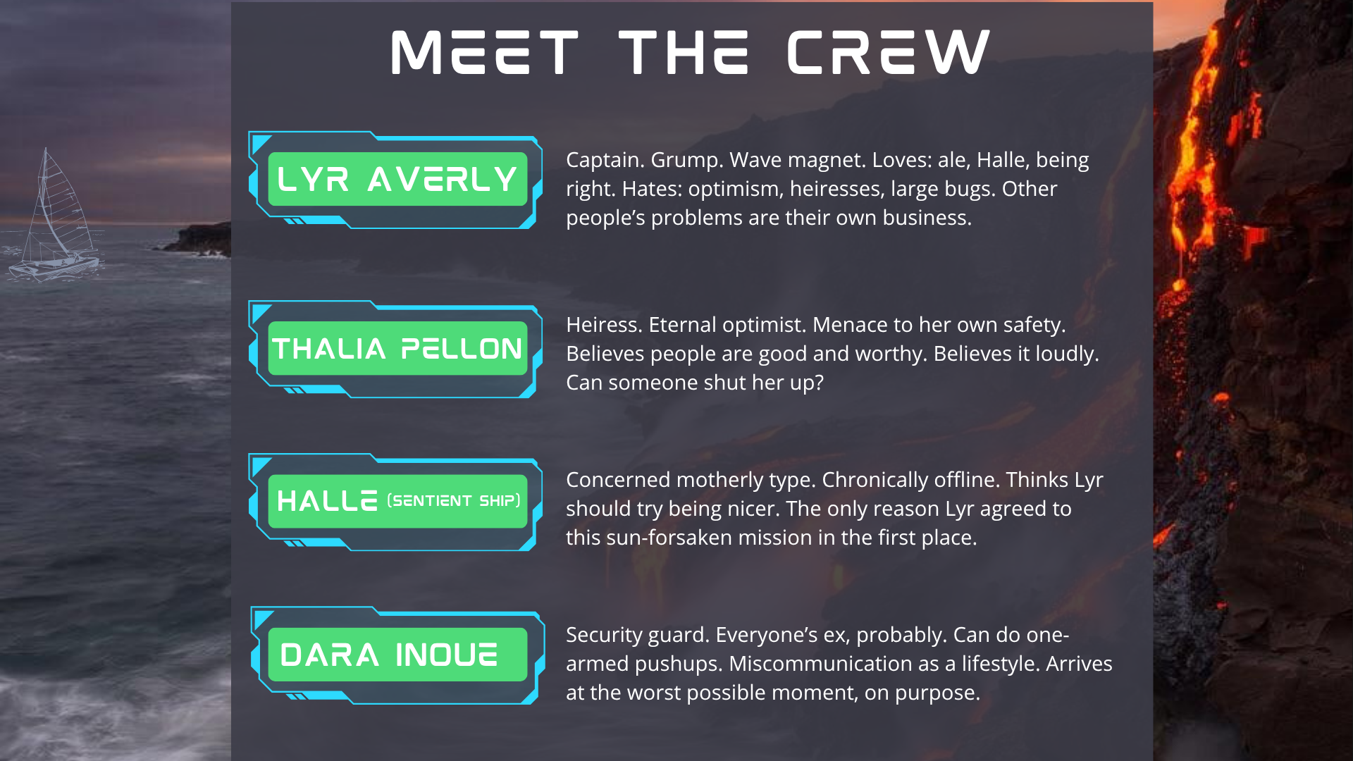 MEET THE CREW slide. the same boat sails a grey sea, skimming the shoreline of a land where lava flows down the side of the cliffs and into the ocean. Text reads: Lyr Averly: Captain. Grump. Wave magnet. Loves: ale, Halle, being right. Hates: optimism, heiresses, large bugs. Other people’s problems are their own business. Thalia Pellon: Heiress. Eternal optimist. Menace to her own safety. Believes people are good and worthy. Believes it loudly. Can someone shut her up? Halle (Sentient Ship): Concerned motherly type. Chronically offline. Thinks Lyr should try being nicer. The only reason Lyr agreed to this sun-forsaken mission in the first place. Dara Inoue: Security guard. Everyone’s ex, probably. Can do one-armed pushups. Miscommunication as a lifestyle. Arrives at the worst possible moment, on purpose.