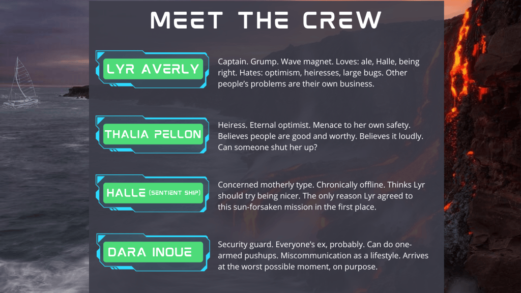 MEET THE CREW slide. the same boat sails a grey sea, skimming the shoreline of a land where lava flows down the side of the cliffs and into the ocean. Text reads: Lyr Averly: Captain. Grump. Wave magnet. Loves: ale, Halle, being right. Hates: optimism, heiresses, large bugs. Other people’s problems are their own business. Thalia Pellon: Heiress. Eternal optimist. Menace to her own safety. Believes people are good and worthy. Believes it loudly. Can someone shut her up? Halle (Sentient Ship): Concerned motherly type. Chronically offline. Thinks Lyr should try being nicer. The only reason Lyr agreed to this sun-forsaken mission in the first place. Dara Inoue: Security guard. Everyone’s ex, probably. Can do one-armed pushups. Miscommunication as a lifestyle. Arrives at the worst possible moment, on purpose.