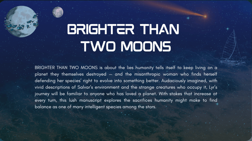 Closing slide. The background is similar to the first slide—tumultuous ocean with two moons and a comet in the sky—but the stars now cover the sea, and the ship is smaller. BRIGHTER THAN TWO MOONS is about the lies humanity tells itself to keep living on a planet they themselves destroyed — and the misanthropic woman who finds herself defending her species’ right to evolve into something better. Audaciously imagined, with vivid descriptions of Salvar’s environment and the strange creatures who occupy it, Lyr’s journey will be familiar to anyone who has loved a planet. With stakes that increase at every turn, this lush manuscript explores the sacrifices humanity might make to find balance as one of many intelligent species among the stars.